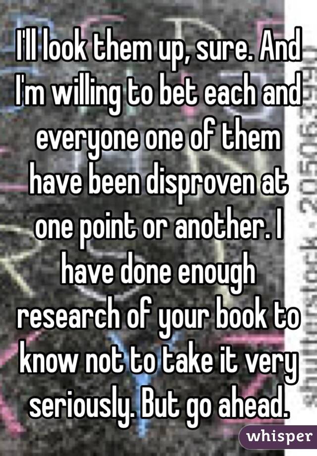 I'll look them up, sure. And I'm willing to bet each and everyone one of them have been disproven at one point or another. I have done enough research of your book to know not to take it very seriously. But go ahead. 