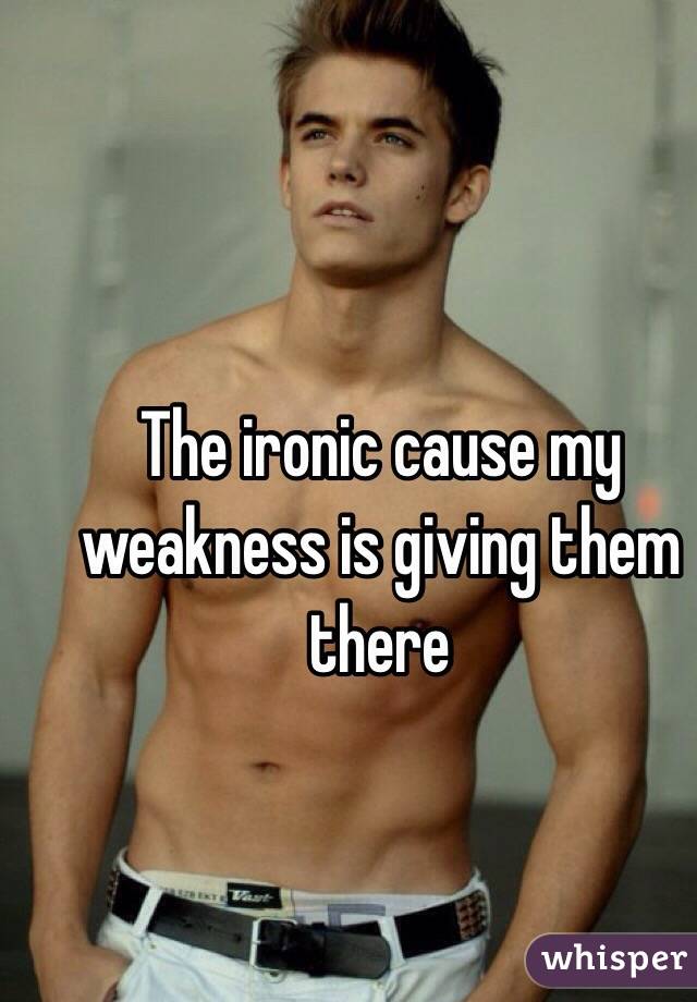 The ironic cause my weakness is giving them there