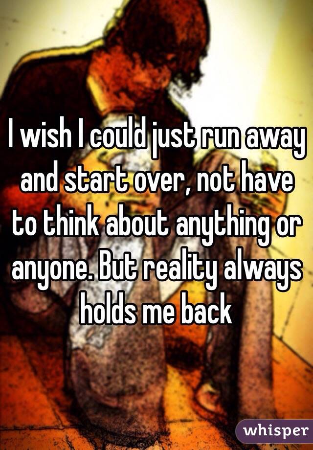 I wish I could just run away and start over, not have to think about anything or anyone. But reality always holds me back 