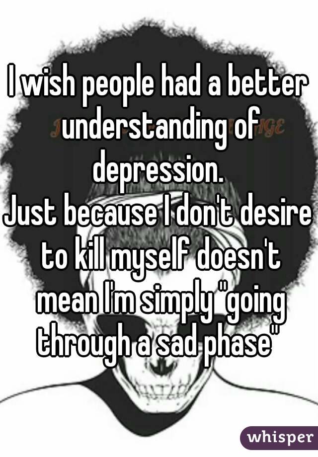 I wish people had a better understanding of depression. 
Just because I don't desire to kill myself doesn't mean I'm simply "going through a sad phase" 