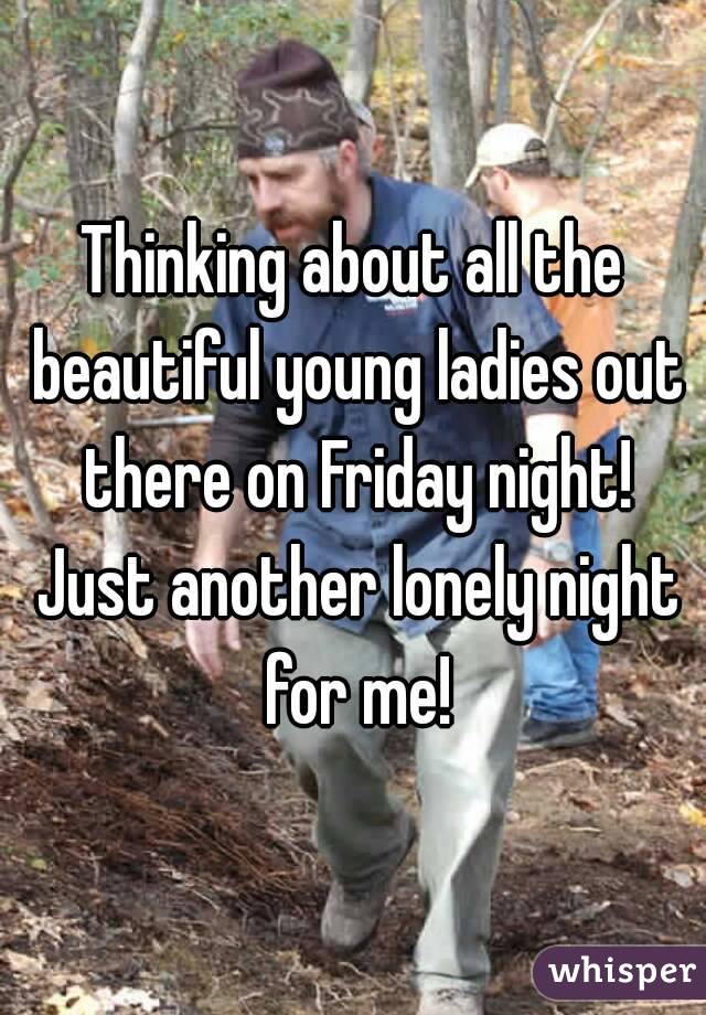 Thinking about all the beautiful young ladies out there on Friday night! Just another lonely night for me!