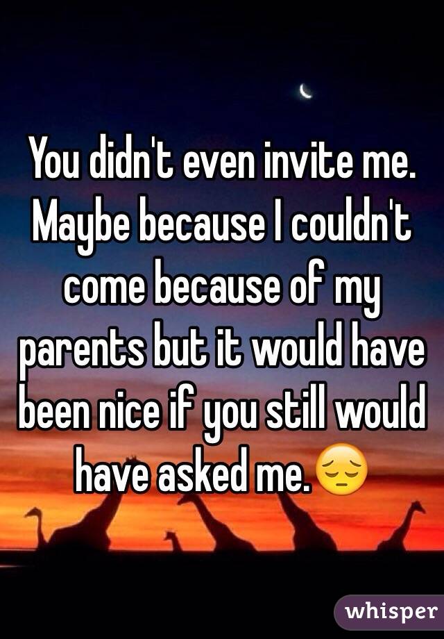 You didn't even invite me. Maybe because I couldn't come because of my parents but it would have been nice if you still would have asked me.😔