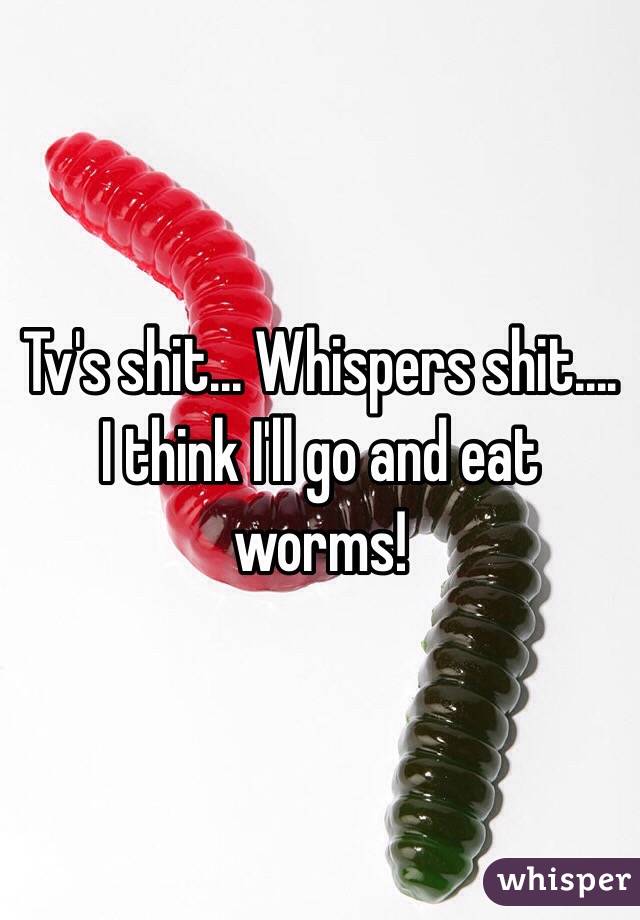 Tv's shit... Whispers shit.... I think I'll go and eat worms! 