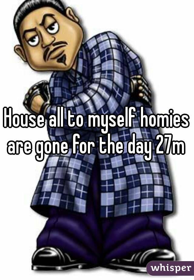 House all to myself homies are gone for the day 27m 