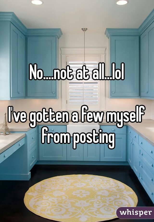 No....not at all...lol

I've gotten a few myself from posting