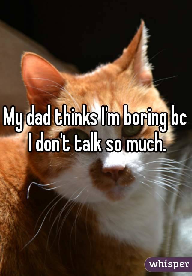 My dad thinks I'm boring bc I don't talk so much.
