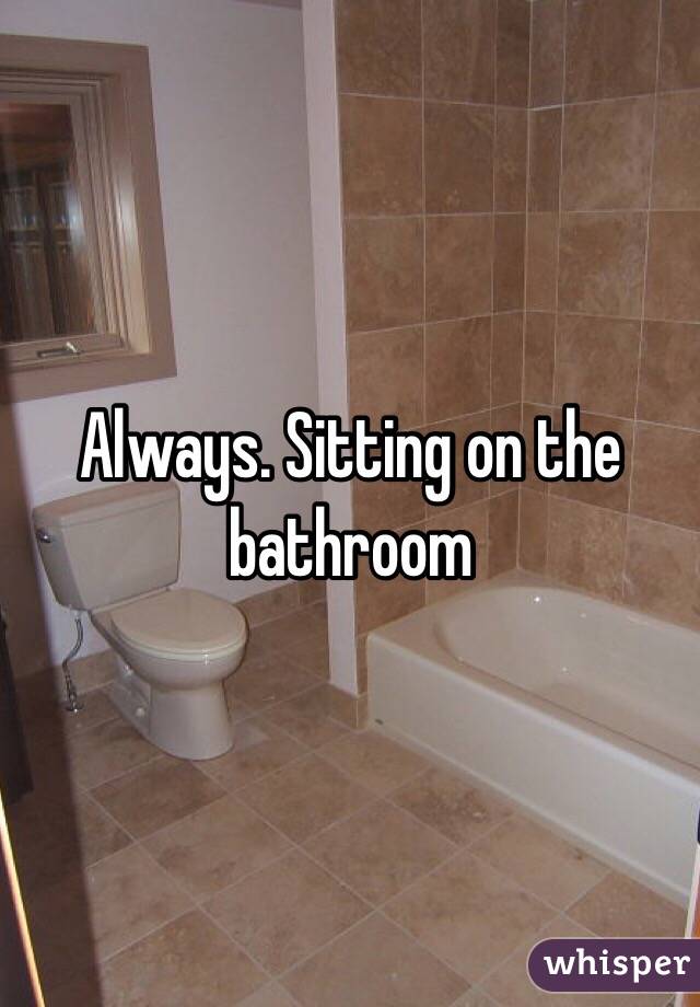 Always. Sitting on the bathroom