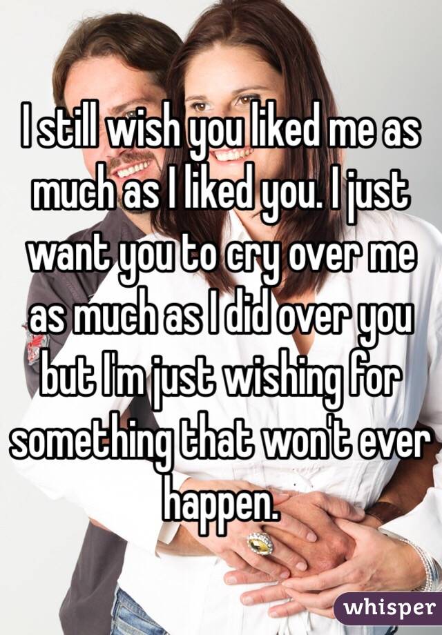 I still wish you liked me as much as I liked you. I just want you to cry over me as much as I did over you but I'm just wishing for something that won't ever happen.