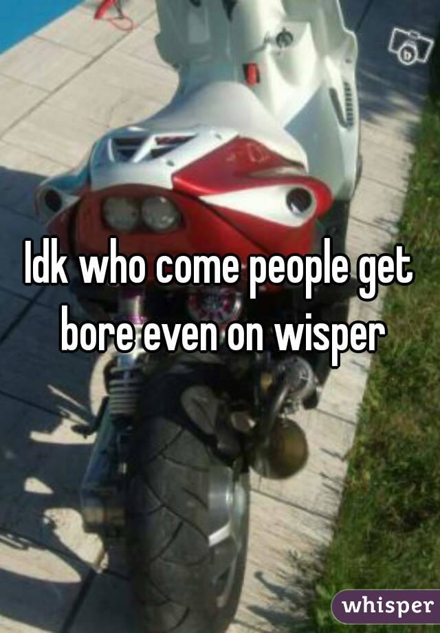 Idk who come people get bore even on wisper