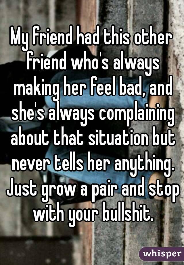 My friend had this other friend who's always making her feel bad, and she's always complaining about that situation but never tells her anything. Just grow a pair and stop with your bullshit.