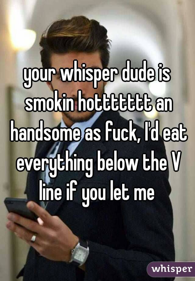 your whisper dude is smokin hottttttt an handsome as fuck, I'd eat everything below the V line if you let me 