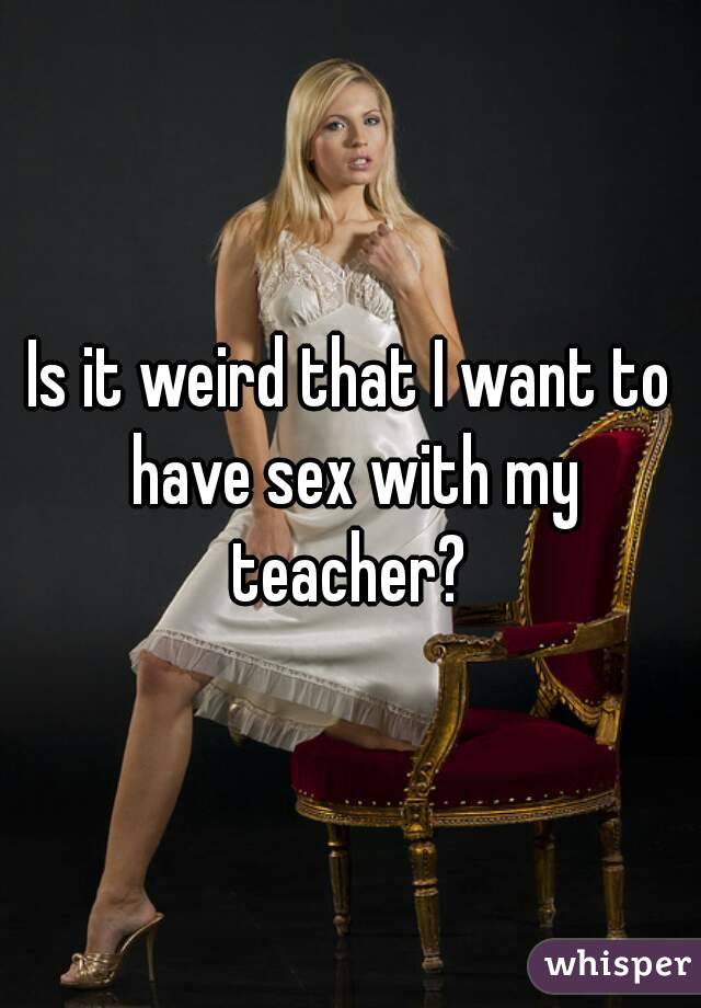 Is it weird that I want to have sex with my teacher? 