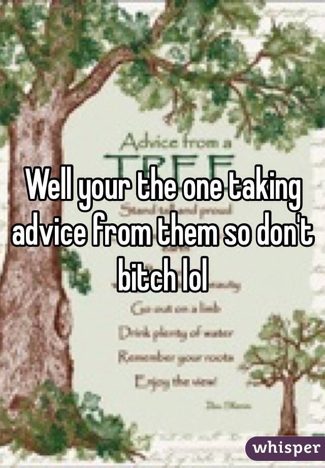Well your the one taking advice from them so don't bitch lol 