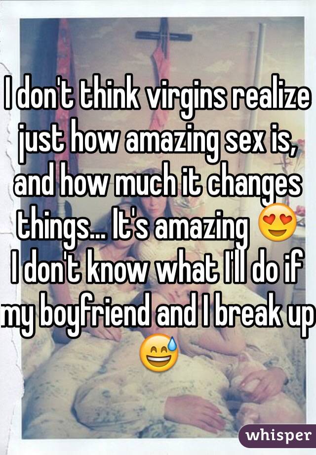I don't think virgins realize just how amazing sex is, and how much it changes things... It's amazing 😍
I don't know what I'll do if my boyfriend and I break up 😅