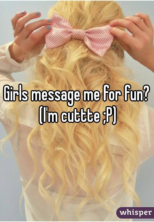 Girls message me for fun? (I'm cuttte ;P)