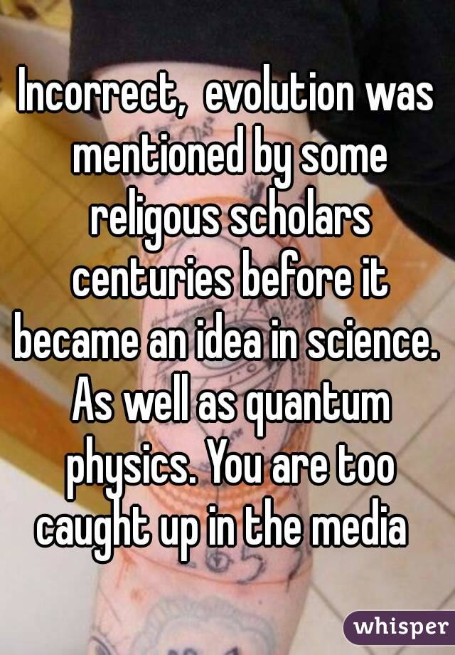 Incorrect,  evolution was mentioned by some religous scholars centuries before it became an idea in science.  As well as quantum physics. You are too caught up in the media  