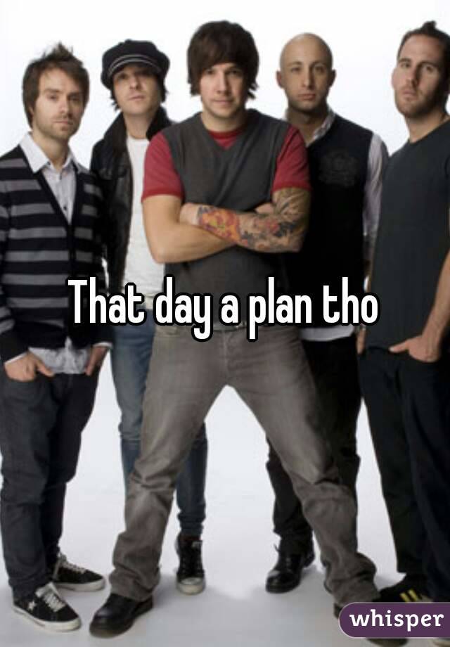 That day a plan tho