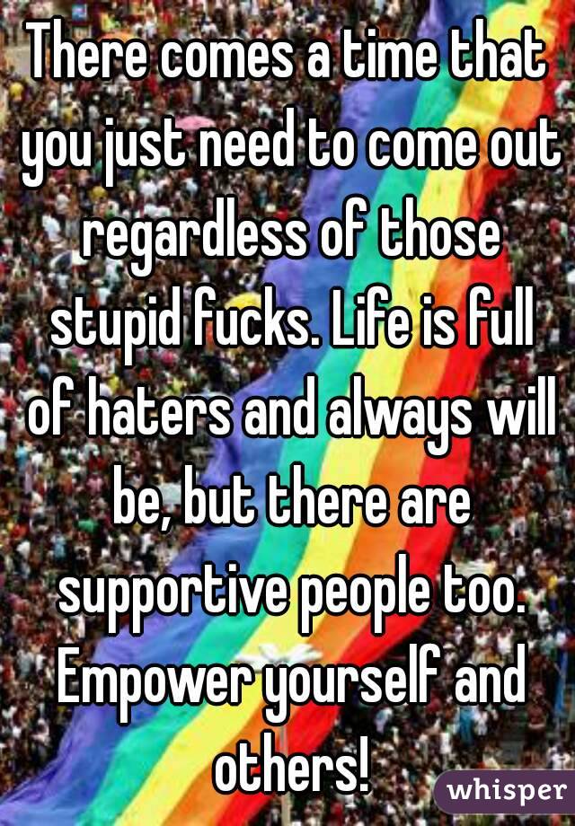 There comes a time that you just need to come out regardless of those stupid fucks. Life is full of haters and always will be, but there are supportive people too. Empower yourself and others!