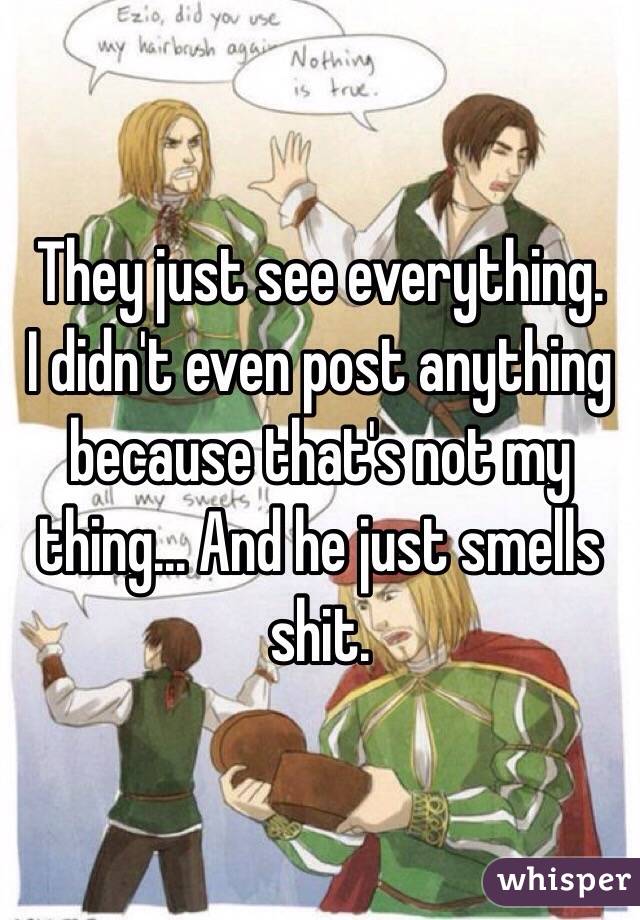 They just see everything.
I didn't even post anything because that's not my thing... And he just smells shit.