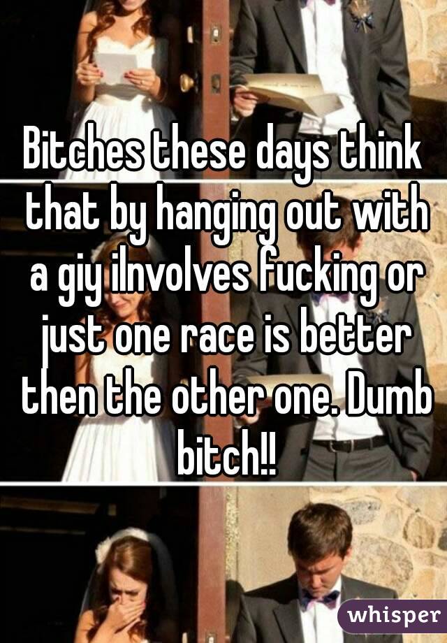 Bitches these days think that by hanging out with a giy ilnvolves fucking or just one race is better then the other one. Dumb bitch!!