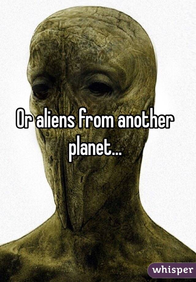 Or aliens from another planet...