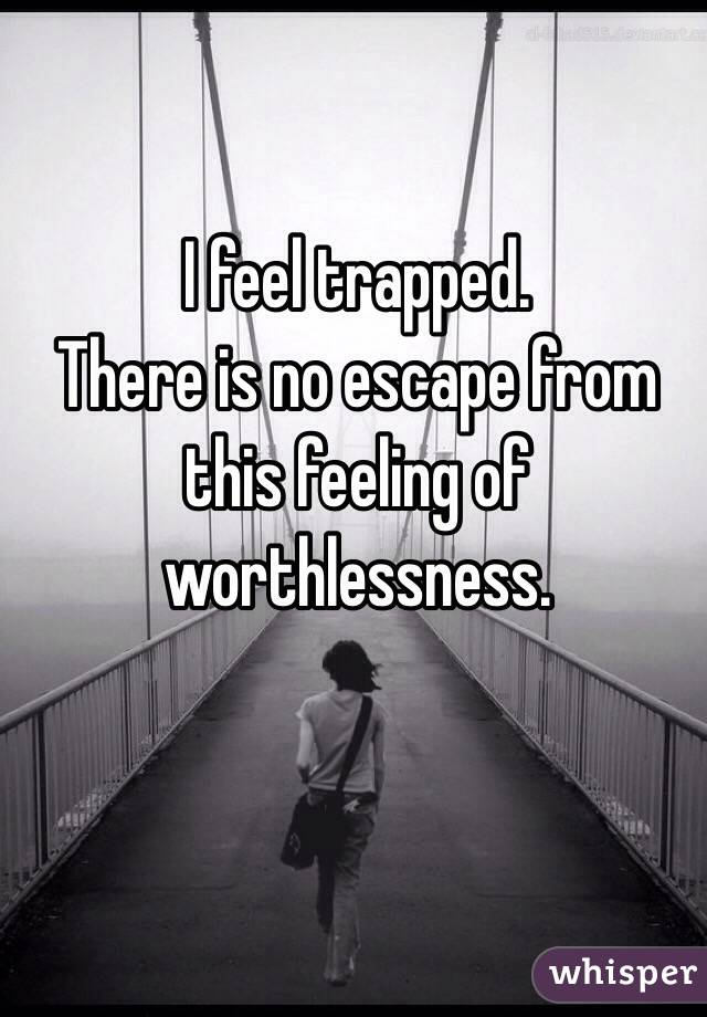 I feel trapped.
There is no escape from this feeling of 
worthlessness.