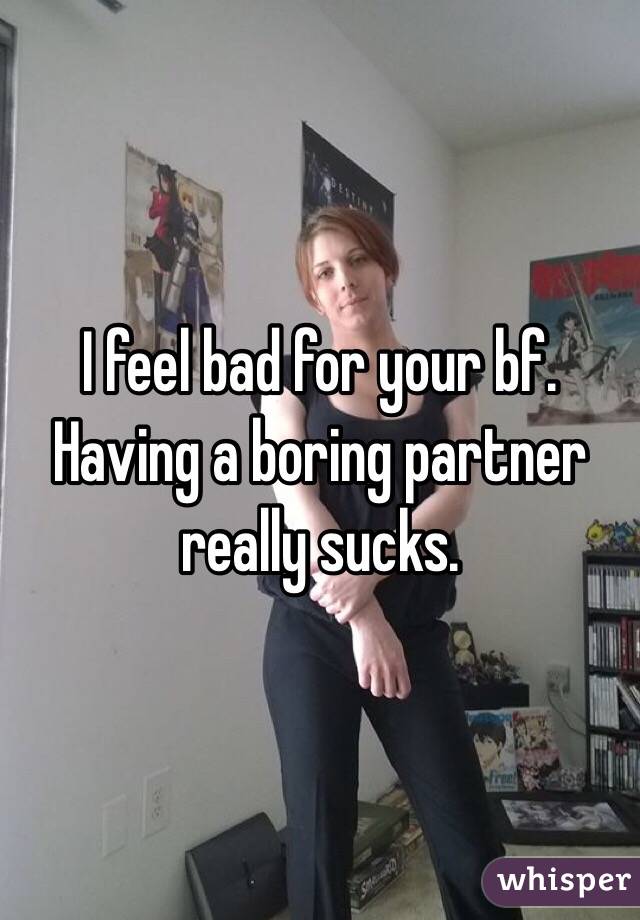 I feel bad for your bf. Having a boring partner really sucks. 