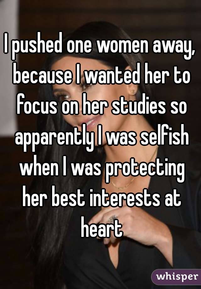I pushed one women away, because I wanted her to focus on her studies so apparently I was selfish when I was protecting her best interests at heart