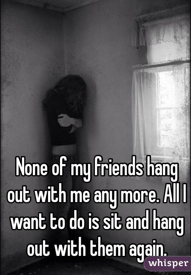 None of my friends hang out with me any more. All I want to do is sit and hang out with them again.