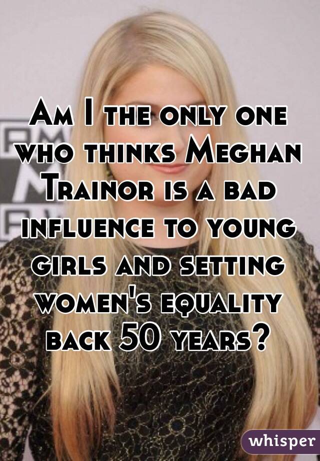 Am I the only one who thinks Meghan Trainor is a bad influence to young girls and setting women's equality back 50 years?