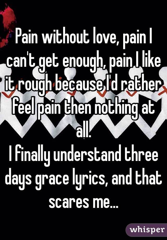Pain without love, pain I can't get enough, pain I like it rough because I'd rather feel pain then nothing at all.
I finally understand three days grace lyrics, and that scares me...
