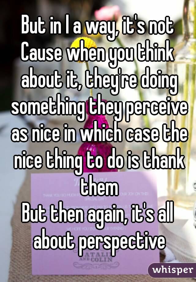 But in I a way, it's not
Cause when you think about it, they're doing something they perceive as nice in which case the nice thing to do is thank them
But then again, it's all about perspective