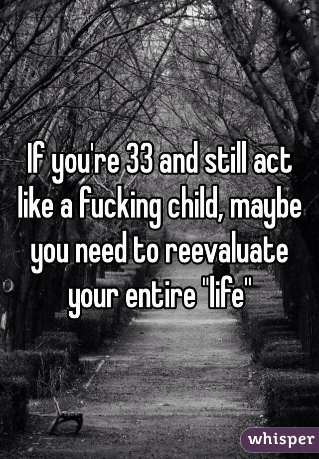 If you're 33 and still act like a fucking child, maybe you need to reevaluate your entire "life"
