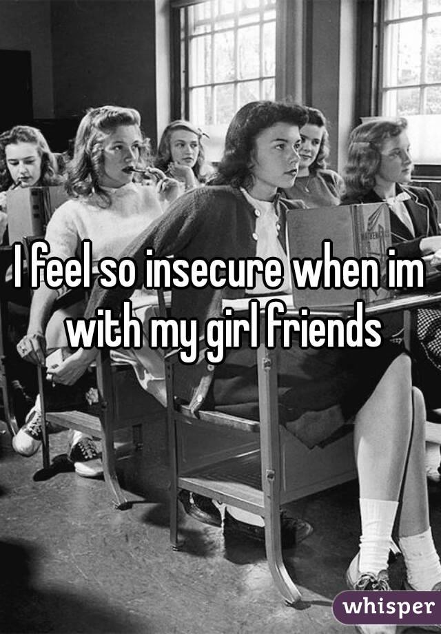 I feel so insecure when im with my girl friends