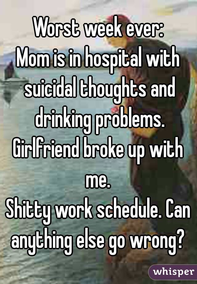 Worst week ever:
Mom is in hospital with suicidal thoughts and drinking problems.
Girlfriend broke up with me. 
Shitty work schedule. Can anything else go wrong? 
