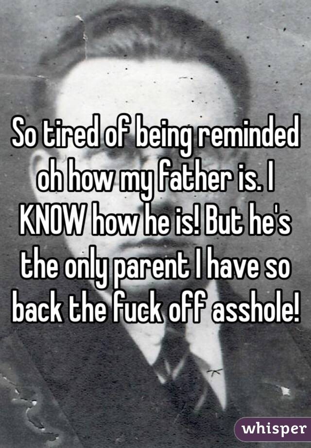 So tired of being reminded oh how my father is. I KNOW how he is! But he's the only parent I have so back the fuck off asshole!