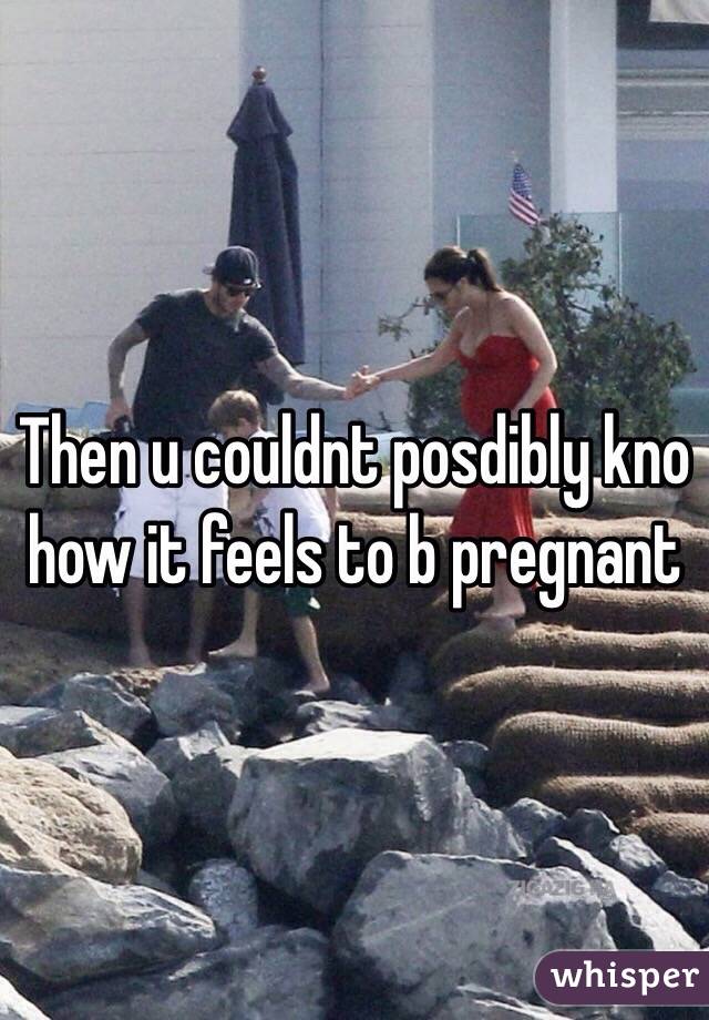 Then u couldnt posdibly kno how it feels to b pregnant
