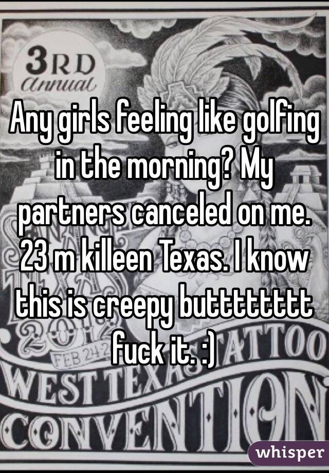 Any girls feeling like golfing in the morning? My partners canceled on me. 23 m killeen Texas. I know this is creepy butttttttt fuck it. :)
