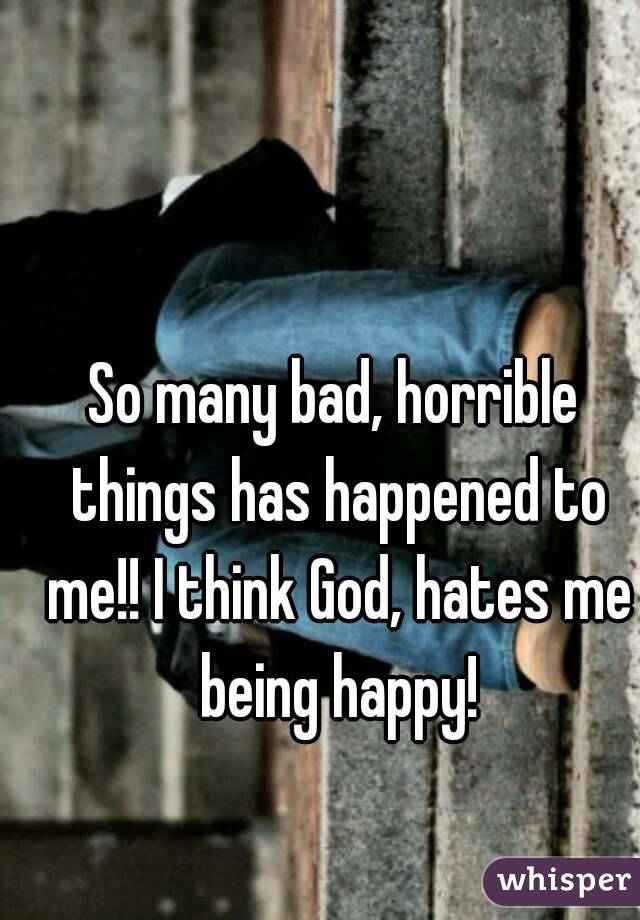 So many bad, horrible things has happened to me!! I think God, hates me being happy!
