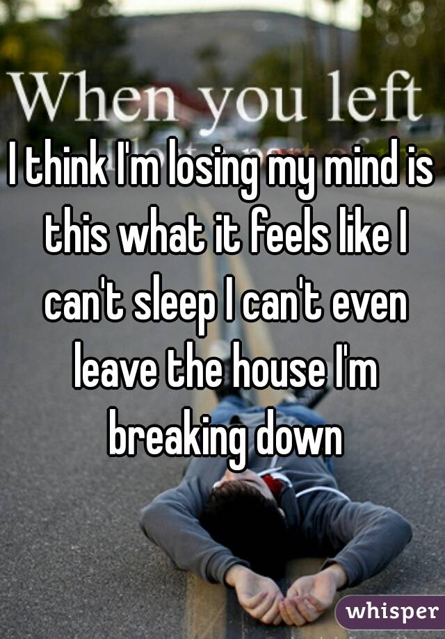 I think I'm losing my mind is this what it feels like I can't sleep I can't even leave the house I'm breaking down