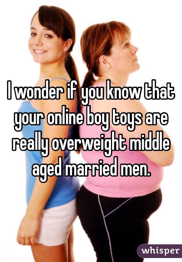 I wonder if you know that your online boy toys are really overweight middle aged married men.