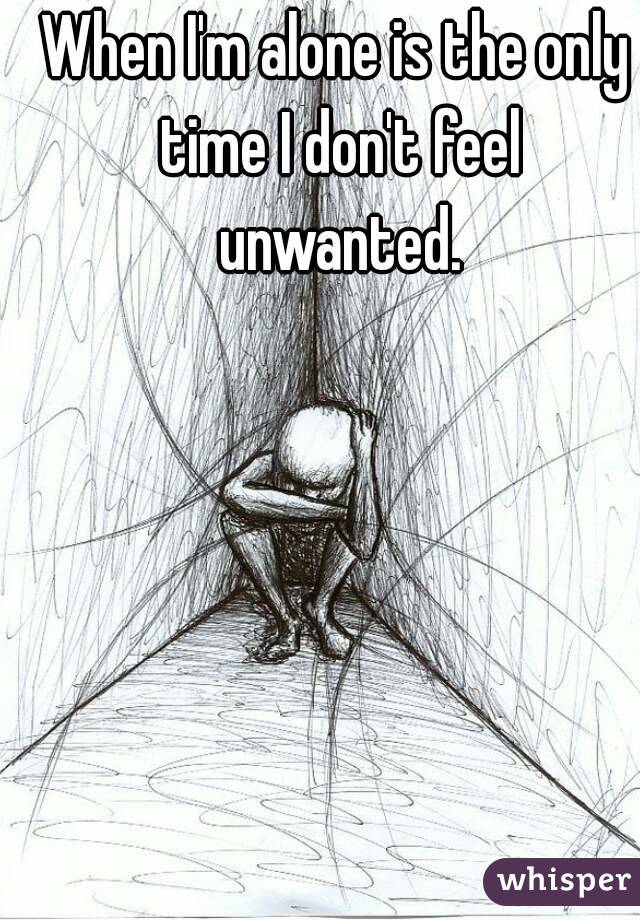 When I'm alone is the only time I don't feel unwanted.
