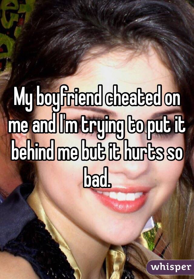 My boyfriend cheated on me and I'm trying to put it behind me but it hurts so bad.