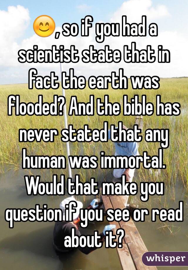 😊, so if you had a scientist state that in fact the earth was flooded? And the bible has never stated that any human was immortal. Would that make you question if you see or read about it?