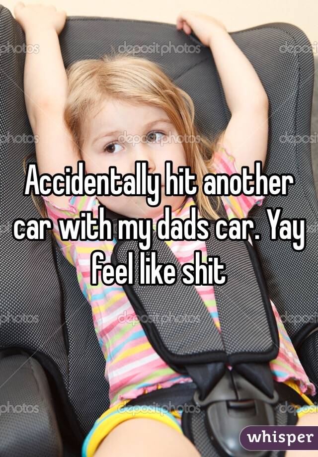 Accidentally hit another car with my dads car. Yay feel like shit 