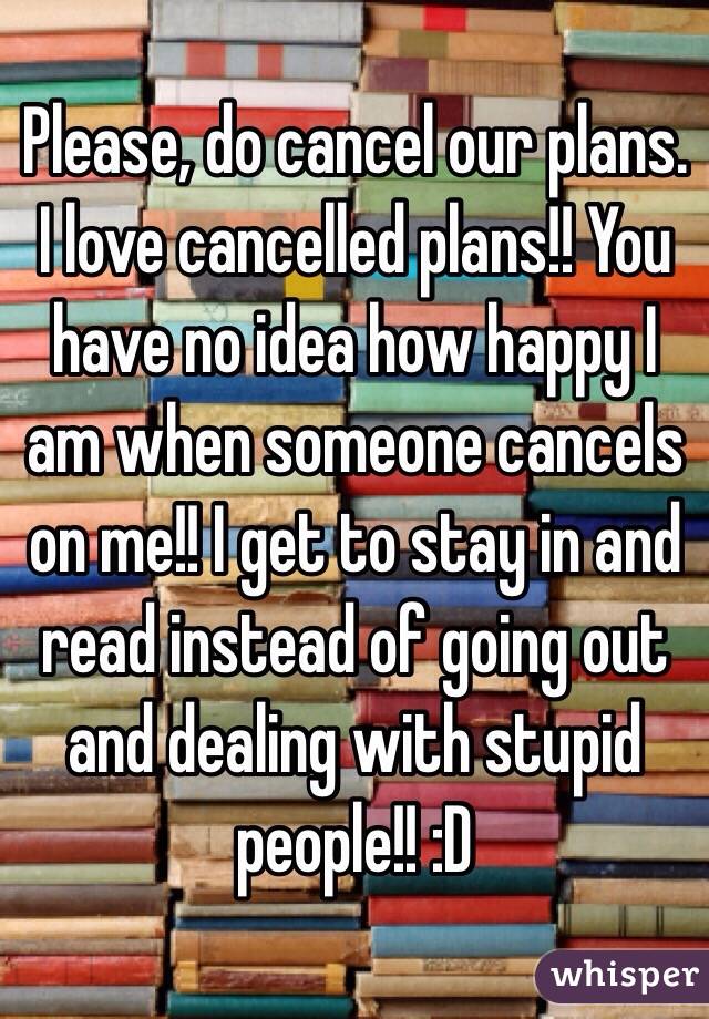 Please, do cancel our plans. I love cancelled plans!! You have no idea how happy I am when someone cancels on me!! I get to stay in and read instead of going out and dealing with stupid people!! :D