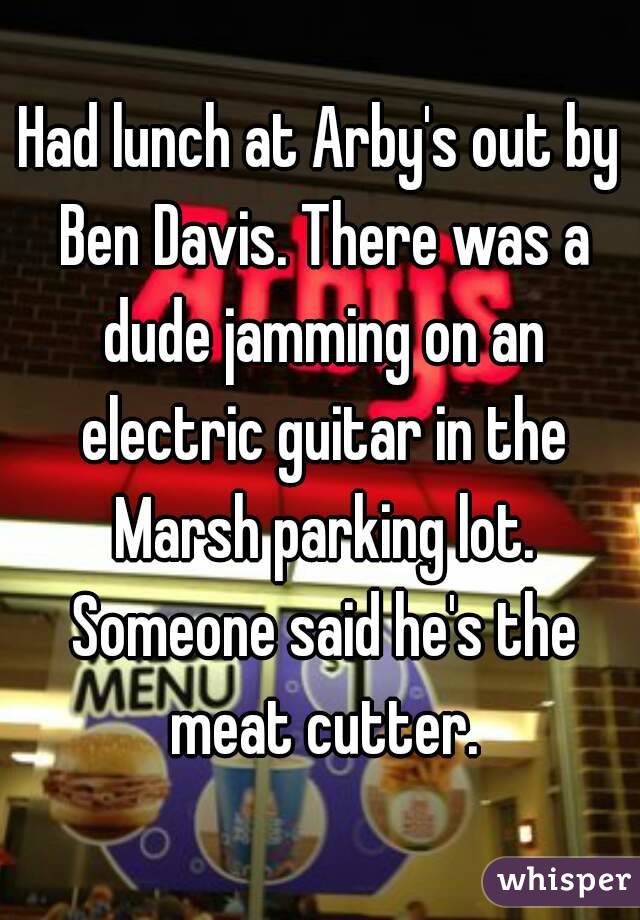 Had lunch at Arby's out by Ben Davis. There was a dude jamming on an electric guitar in the Marsh parking lot. Someone said he's the meat cutter.