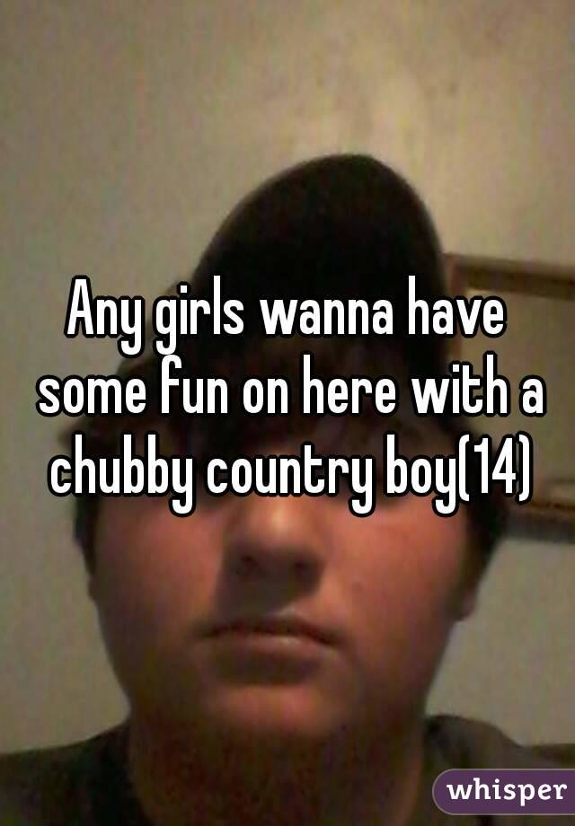 Any girls wanna have some fun on here with a chubby country boy(14)