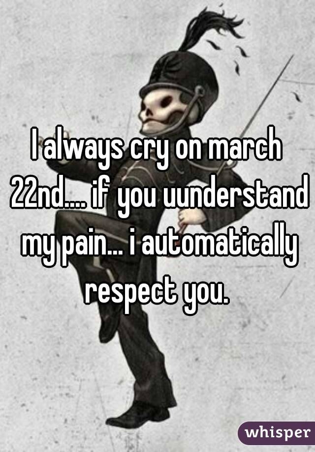 I always cry on march 22nd.... if you uunderstand my pain... i automatically respect you. 