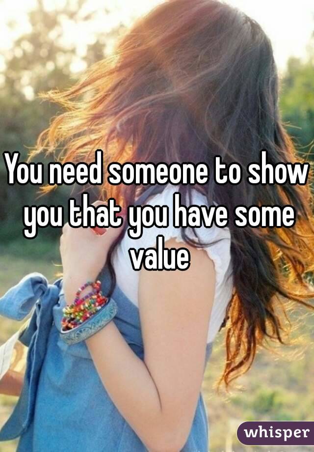 You need someone to show you that you have some value